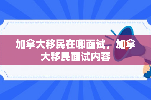 加拿大移民在哪面试，加拿大移民面试内容