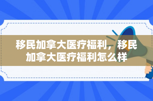 移民加拿大医疗福利，移民加拿大医疗福利怎么样