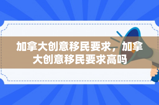 加拿大创意移民要求，加拿大创意移民要求高吗