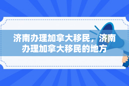 济南办理加拿大移民，济南办理加拿大移民的地方