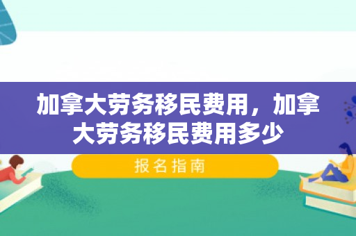 加拿大劳务移民费用，加拿大劳务移民费用多少