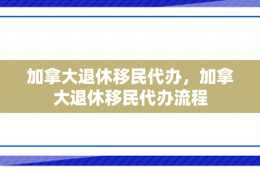 加拿大退休移民代办，加拿大退休移民代办流程