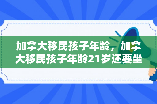 加拿大移民孩子年龄，加拿大移民孩子年龄21岁还要坐移民监吗?