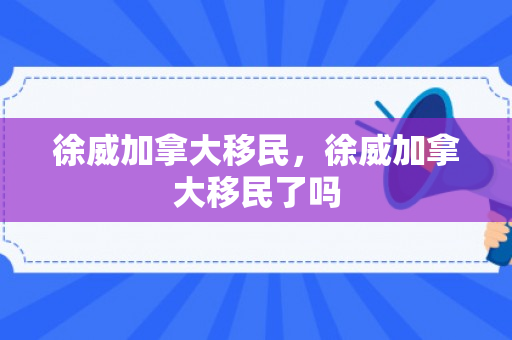 徐威加拿大移民，徐威加拿大移民了吗