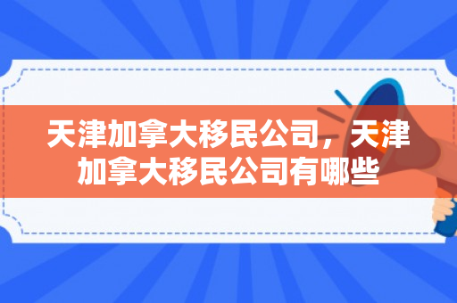 天津加拿大移民公司，天津加拿大移民公司有哪些