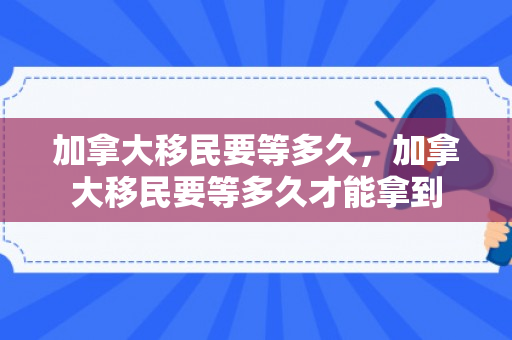 加拿大移民要等多久，加拿大移民要等多久才能拿到