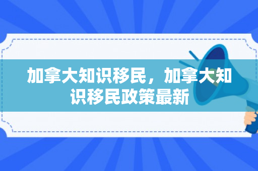 加拿大知识移民，加拿大知识移民政策最新
