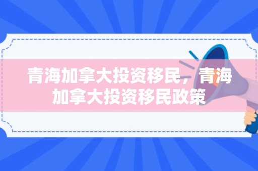 青海加拿大投资移民，青海加拿大投资移民政策