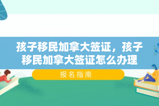 孩子移民加拿大签证，孩子移民加拿大签证怎么办理