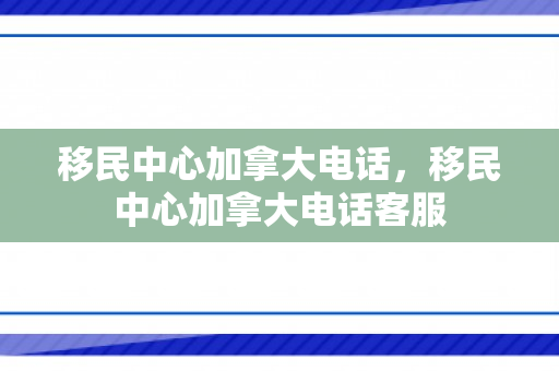 移民中心加拿大电话，移民中心加拿大电话客服