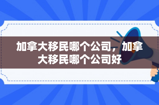 加拿大移民哪个公司，加拿大移民哪个公司好