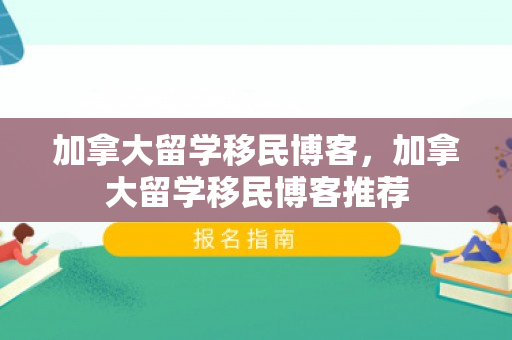 加拿大留学移民博客，加拿大留学移民博客推荐