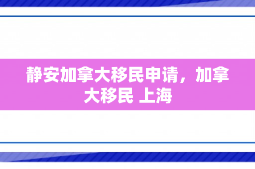 静安加拿大移民申请，加拿大移民 上海