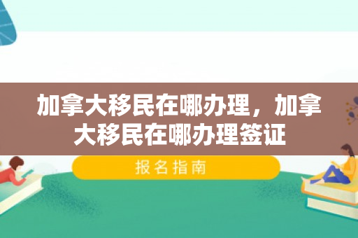 加拿大移民在哪办理，加拿大移民在哪办理签证