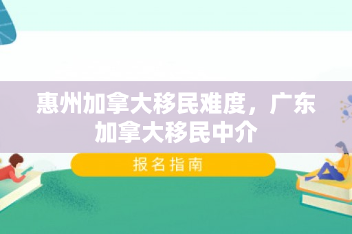 惠州加拿大移民难度，广东加拿大移民中介