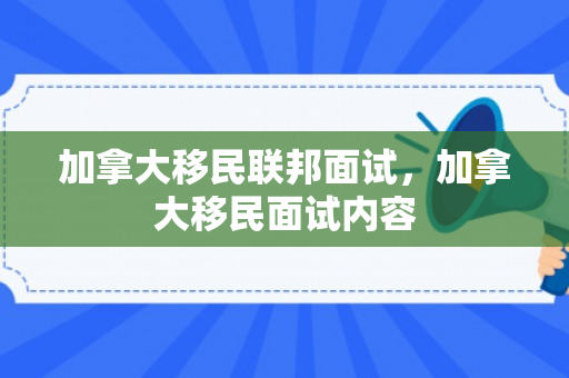 加拿大移民联邦面试，加拿大移民面试内容