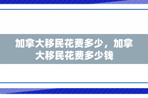 加拿大移民花费多少，加拿大移民花费多少钱