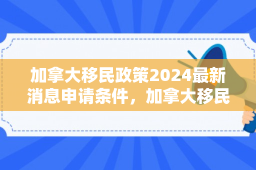 加拿大移民政策2024最新消息申请条件，加拿大移民政策2024最新消息及申请条件详解