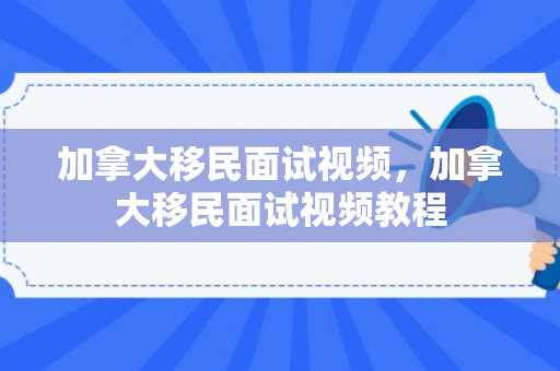 加拿大移民面试视频，加拿大移民面试视频教程