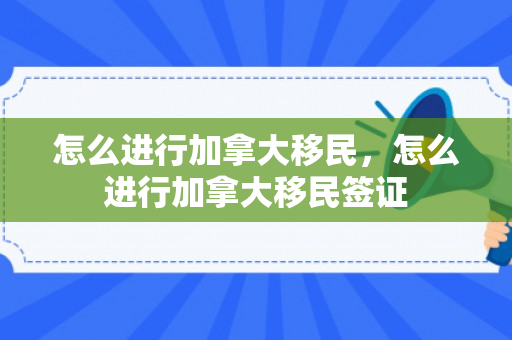 怎么进行加拿大移民，怎么进行加拿大移民签证