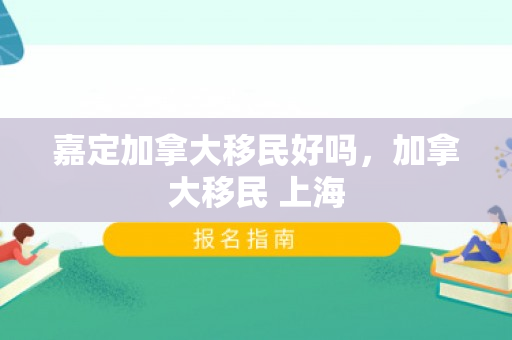 嘉定加拿大移民好吗，加拿大移民 上海