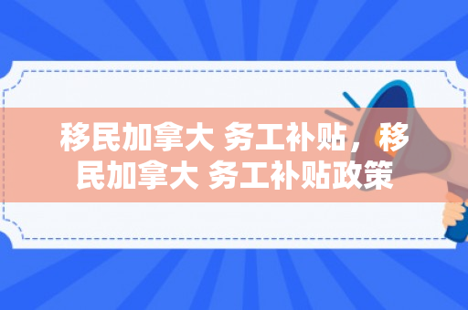移民加拿大 务工补贴，移民加拿大 务工补贴政策