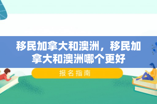 移民加拿大和澳洲，移民加拿大和澳洲哪个更好