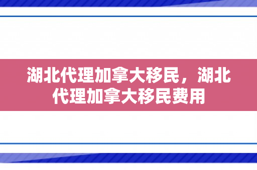 湖北代理加拿大移民，湖北代理加拿大移民费用