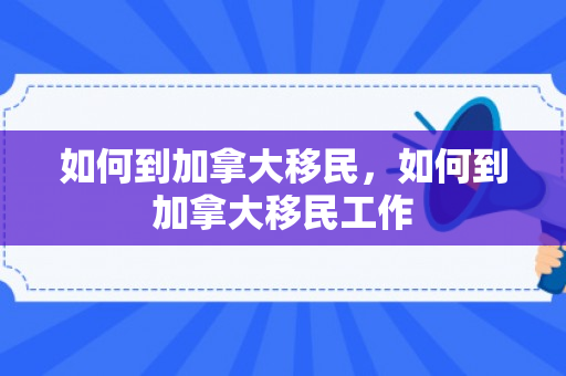 如何到加拿大移民，如何到加拿大移民工作