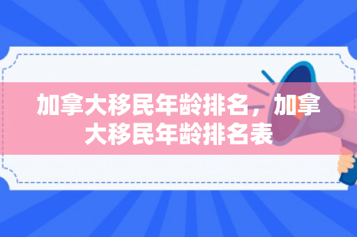 加拿大移民年龄排名，加拿大移民年龄排名表
