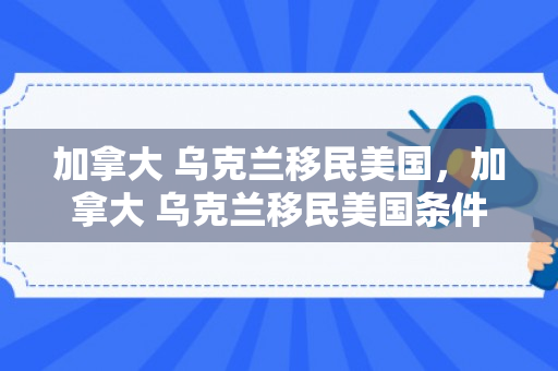 加拿大 乌克兰移民美国，加拿大 乌克兰移民美国条件