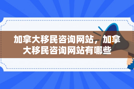 加拿大移民咨询网站，加拿大移民咨询网站有哪些
