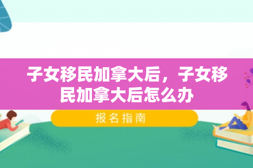 子女移民加拿大后，子女移民加拿大后怎么办