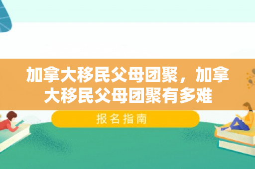 加拿大移民父母团聚，加拿大移民父母团聚有多难