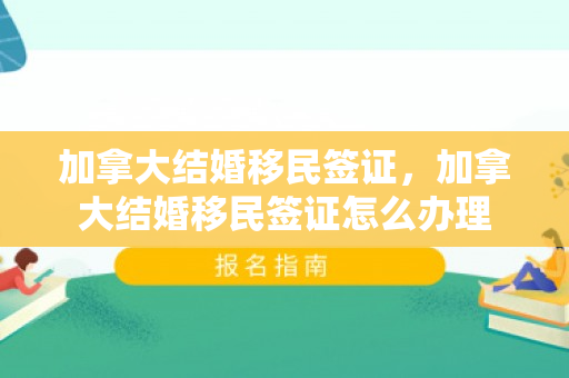 加拿大结婚移民签证，加拿大结婚移民签证怎么办理