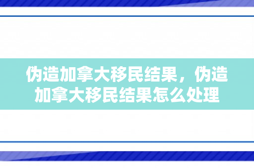 伪造加拿大移民结果，伪造加拿大移民结果怎么处理