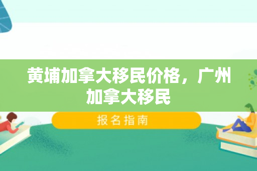 黄埔加拿大移民价格，广州加拿大移民