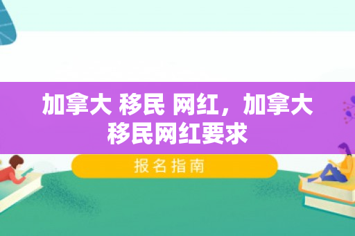 加拿大 移民 网红，加拿大移民网红要求