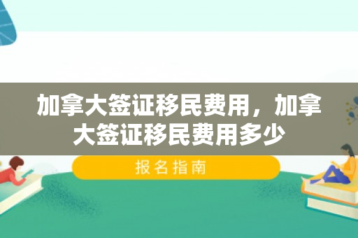 加拿大签证移民费用，加拿大签证移民费用多少