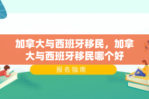 加拿大与西班牙移民，加拿大与西班牙移民哪个好