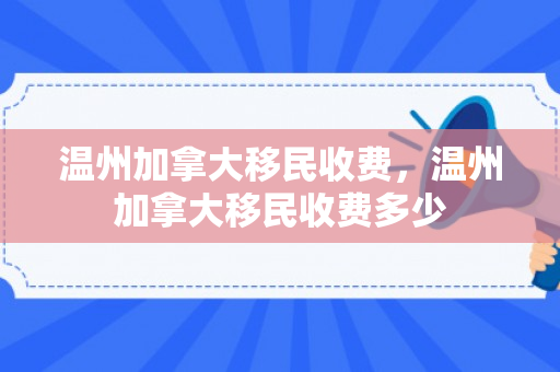 温州加拿大移民收费，温州加拿大移民收费多少