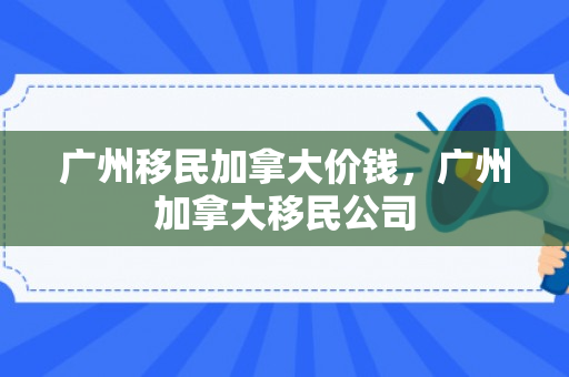 广州移民加拿大价钱，广州加拿大移民公司