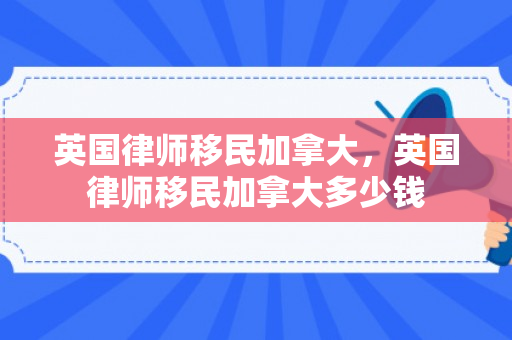 英国律师移民加拿大，英国律师移民加拿大多少钱