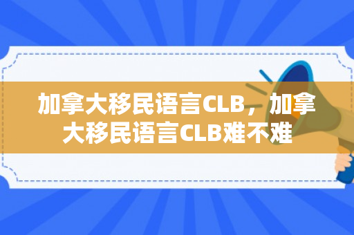 加拿大移民语言CLB，加拿大移民语言CLB难不难