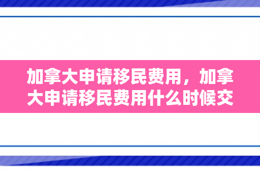 加拿大申请移民费用，加拿大申请移民费用什么时候交