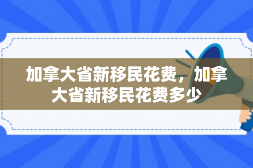 加拿大省新移民花费，加拿大省新移民花费多少