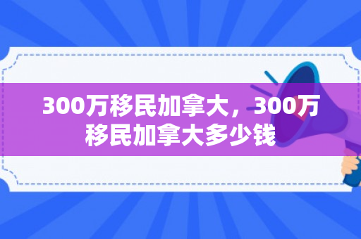 300万移民加拿大，300万移民加拿大多少钱