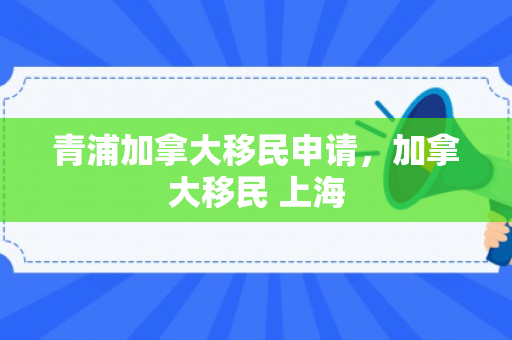 青浦加拿大移民申请，加拿大移民 上海