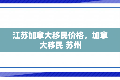 江苏加拿大移民价格，加拿大移民 苏州