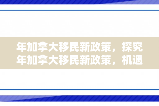 年加拿大移民新政策，探究年加拿大移民新政策，机遇与挑战并存
